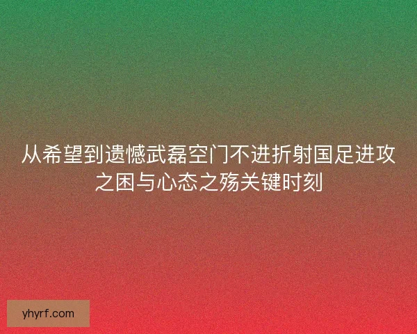 从希望到遗憾武磊空门不进折射国足进攻之困与心态之殇关键时刻
