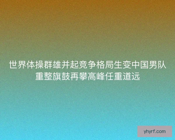世界体操群雄并起竞争格局生变中国男队重整旗鼓再攀高峰任重道远
