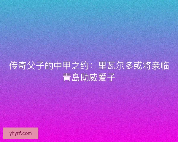 传奇父子的中甲之约：里瓦尔多或将亲临青岛助威爱子