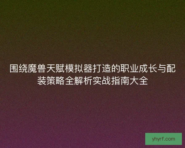 围绕魔兽天赋模拟器打造的职业成长与配装策略全解析实战指南大全