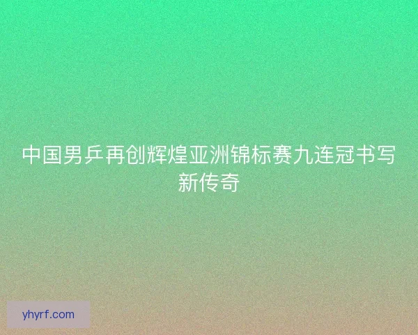 中国男乒再创辉煌亚洲锦标赛九连冠书写新传奇
