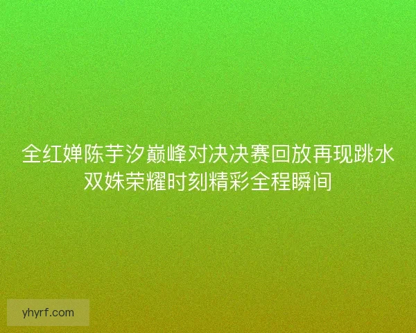 全红婵陈芋汐巅峰对决决赛回放再现跳水双姝荣耀时刻精彩全程瞬间