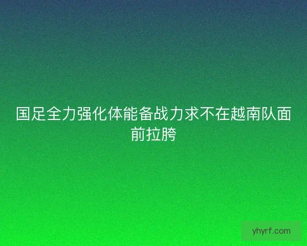 国足全力强化体能备战力求不在越南队面前拉胯